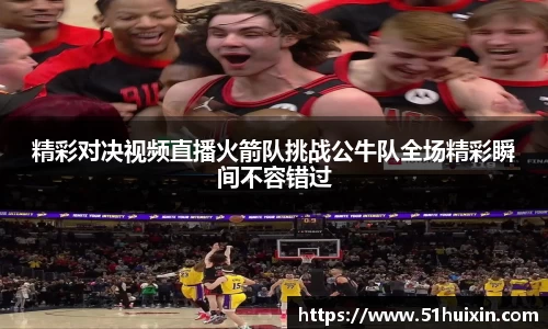 精彩对决视频直播火箭队挑战公牛队全场精彩瞬间不容错过